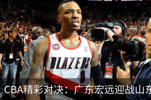 CBA精彩对决：广东宏远迎战山东男篮，胡明轩归队助力！